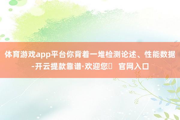 体育游戏app平台你背着一堆检测论述、性能数据-开云提款靠谱·欢迎您✅ 官网入口