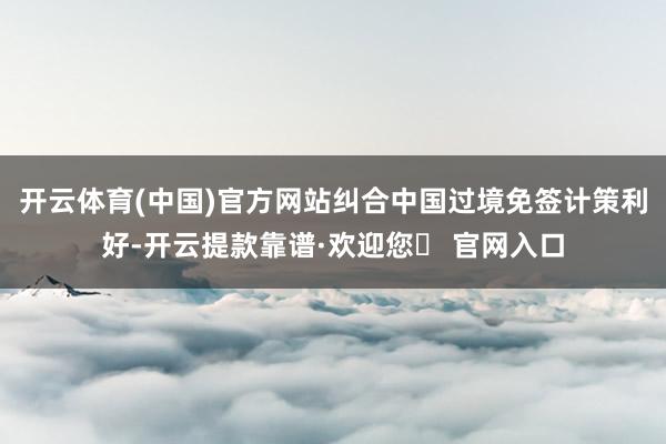 开云体育(中国)官方网站纠合中国过境免签计策利好-开云提款靠谱·欢迎您✅ 官网入口