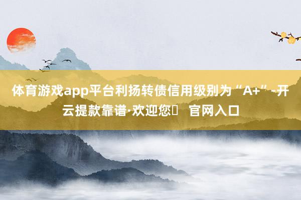 体育游戏app平台利扬转债信用级别为“A+”-开云提款靠谱·欢迎您✅ 官网入口