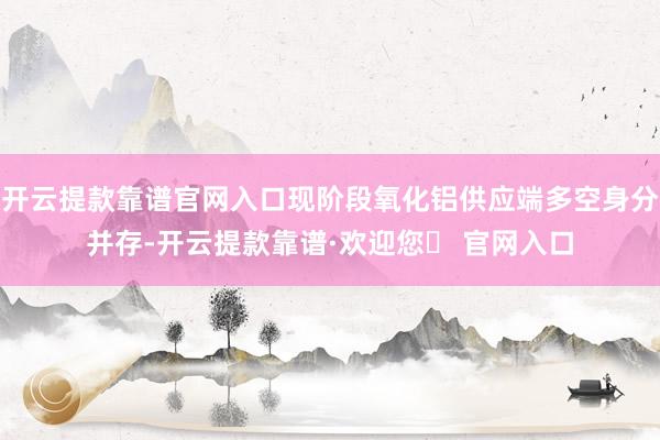 开云提款靠谱官网入口现阶段氧化铝供应端多空身分并存-开云提款靠谱·欢迎您✅ 官网入口