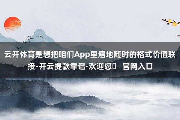 云开体育是想把咱们App里遍地随时的格式价值联接-开云提款靠谱·欢迎您✅ 官网入口