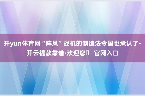 开yun体育网“阵风”战机的制造法令国也承认了-开云提款靠谱·欢迎您✅ 官网入口
