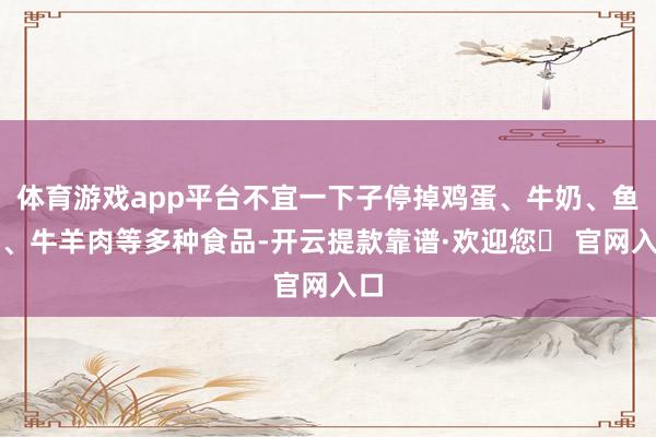 体育游戏app平台不宜一下子停掉鸡蛋、牛奶、鱼虾、牛羊肉等多种食品-开云提款靠谱·欢迎您✅ 官网入口