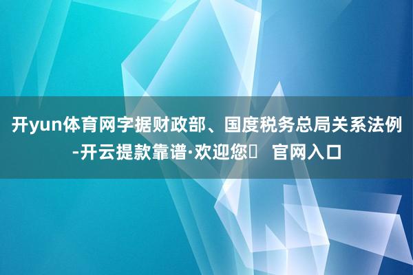 开yun体育网字据财政部、国度税务总局关系法例-开云提款靠谱·欢迎您✅ 官网入口
