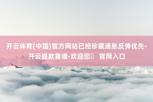开云体育(中国)官方网站已经珍藏通胀反弹优先-开云提款靠谱·欢迎您✅ 官网入口