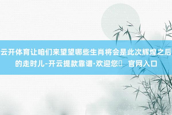 云开体育让咱们来望望哪些生肖将会是此次辉煌之后的走时儿-开云提款靠谱·欢迎您✅ 官网入口